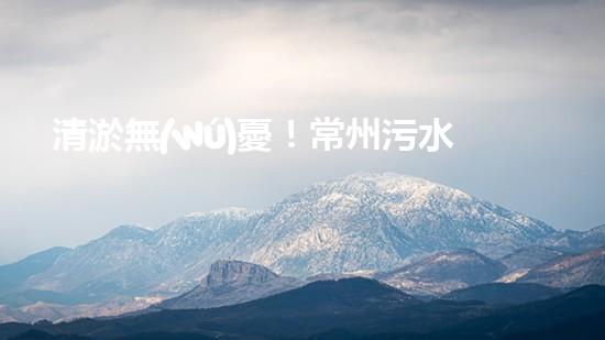 清淤無(wú)憂！常州污水管道清淤價(jià)格表揭秘，你知道嗎？